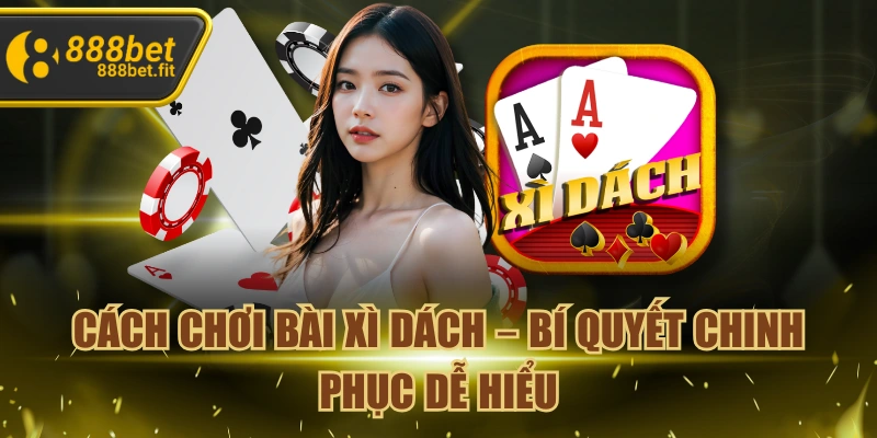 Cách Chơi Bài Xì Dách – Bí Quyết Chinh Phục Dễ Hiểu